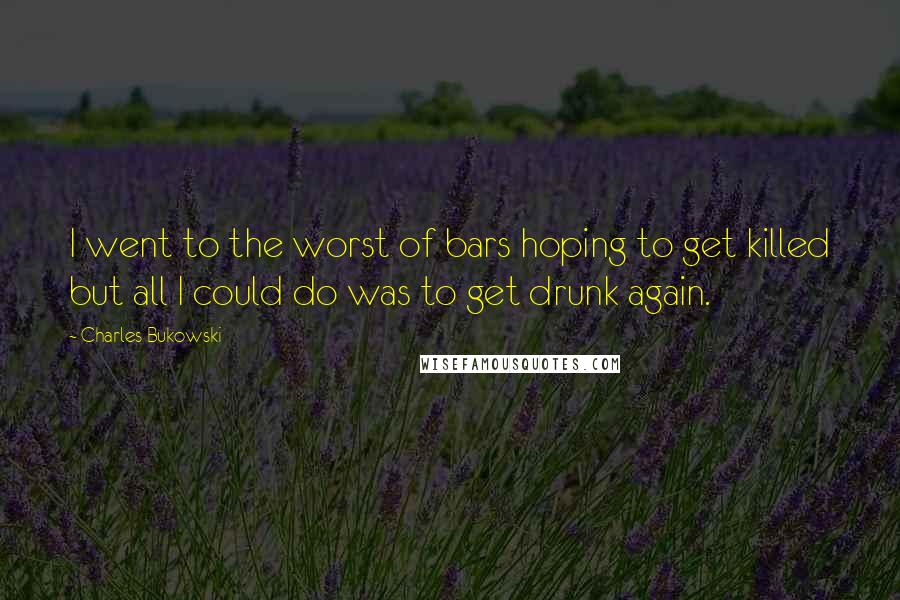 Charles Bukowski Quotes: I went to the worst of bars hoping to get killed but all I could do was to get drunk again.