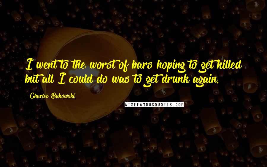 Charles Bukowski Quotes: I went to the worst of bars hoping to get killed but all I could do was to get drunk again.