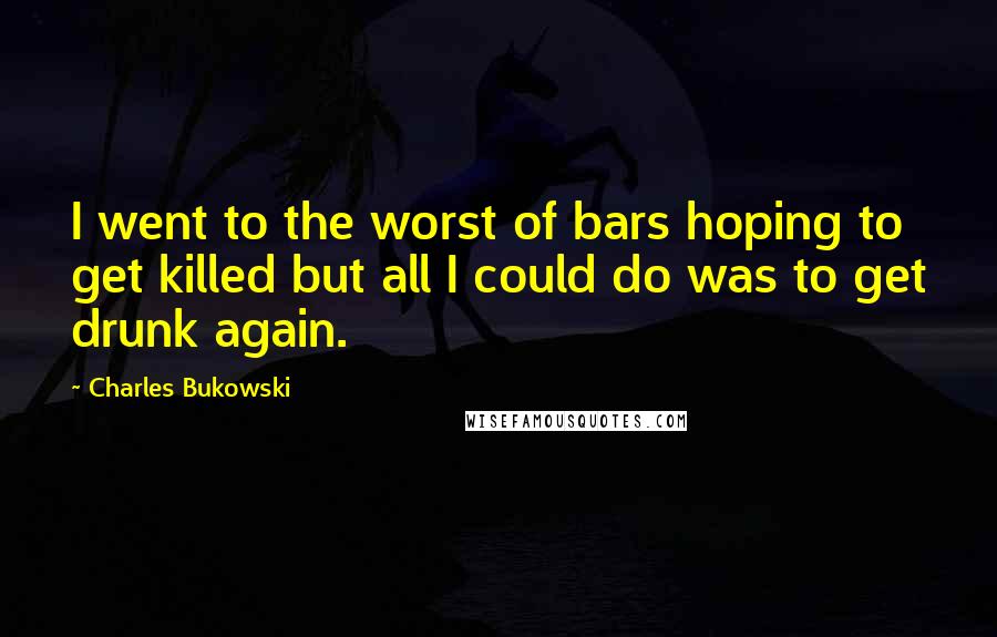 Charles Bukowski Quotes: I went to the worst of bars hoping to get killed but all I could do was to get drunk again.