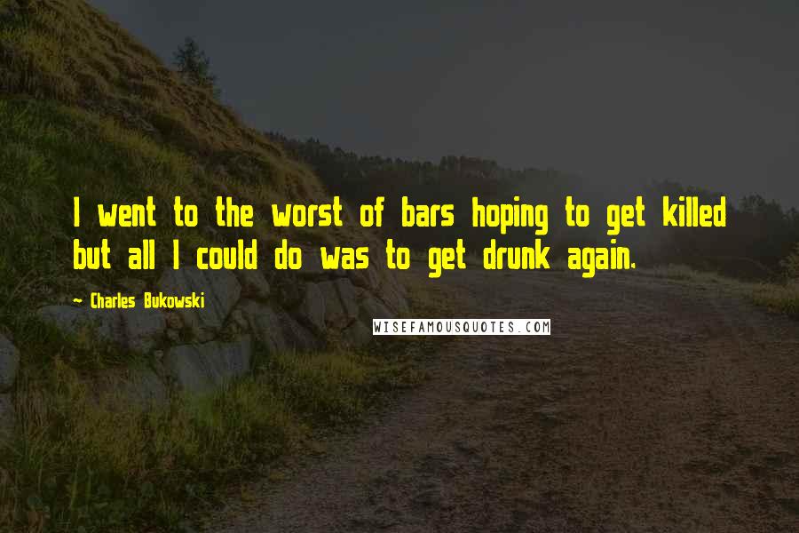 Charles Bukowski Quotes: I went to the worst of bars hoping to get killed but all I could do was to get drunk again.