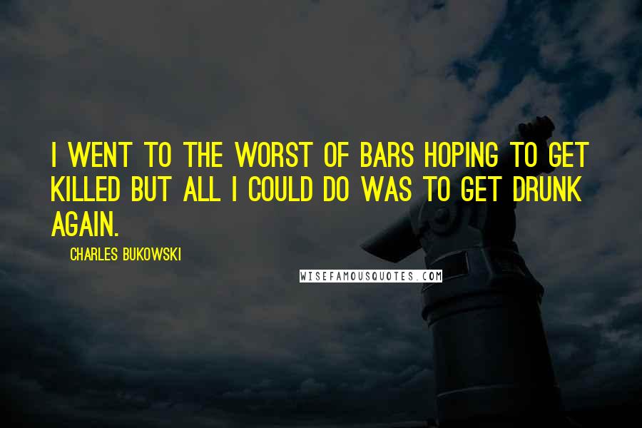 Charles Bukowski Quotes: I went to the worst of bars hoping to get killed but all I could do was to get drunk again.