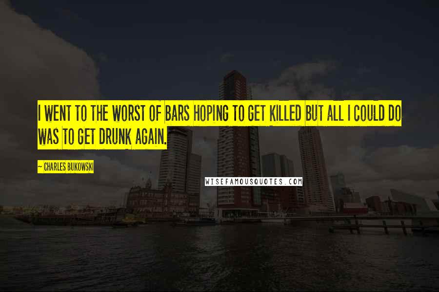 Charles Bukowski Quotes: I went to the worst of bars hoping to get killed but all I could do was to get drunk again.