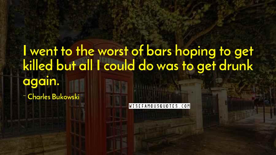 Charles Bukowski Quotes: I went to the worst of bars hoping to get killed but all I could do was to get drunk again.