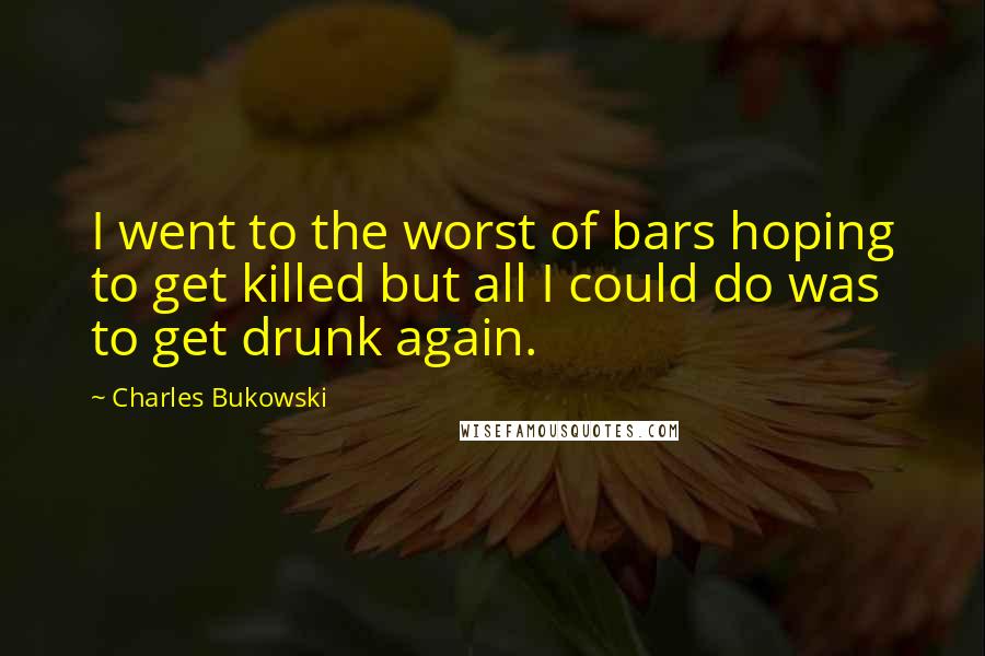 Charles Bukowski Quotes: I went to the worst of bars hoping to get killed but all I could do was to get drunk again.