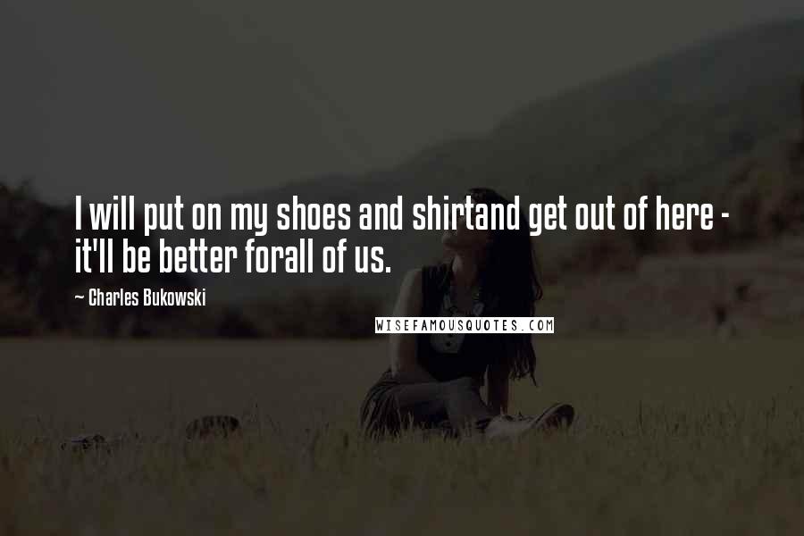 Charles Bukowski Quotes: I will put on my shoes and shirtand get out of here - it'll be better forall of us.
