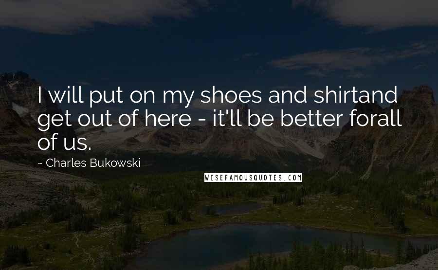 Charles Bukowski Quotes: I will put on my shoes and shirtand get out of here - it'll be better forall of us.