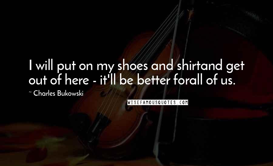 Charles Bukowski Quotes: I will put on my shoes and shirtand get out of here - it'll be better forall of us.