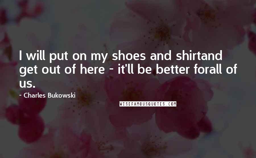 Charles Bukowski Quotes: I will put on my shoes and shirtand get out of here - it'll be better forall of us.