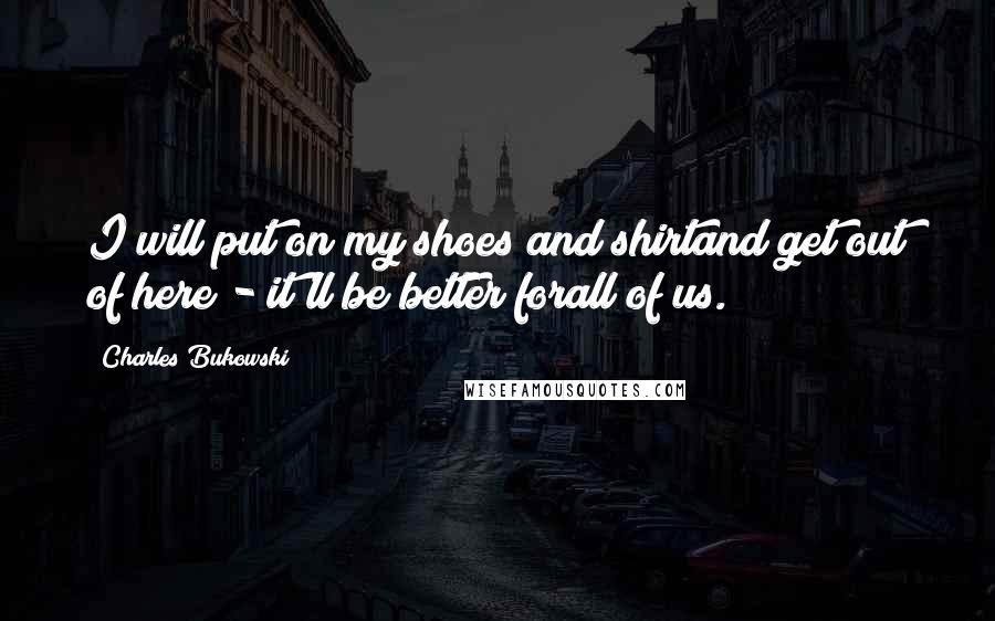 Charles Bukowski Quotes: I will put on my shoes and shirtand get out of here - it'll be better forall of us.