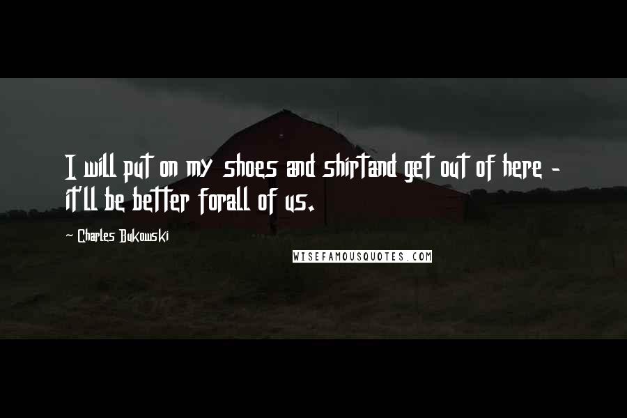 Charles Bukowski Quotes: I will put on my shoes and shirtand get out of here - it'll be better forall of us.