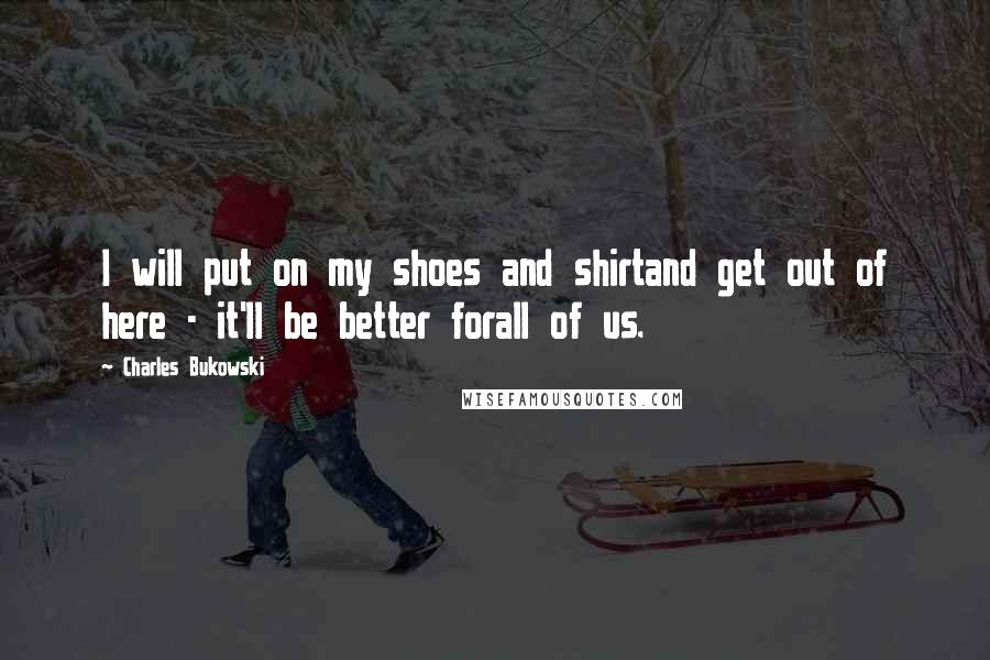 Charles Bukowski Quotes: I will put on my shoes and shirtand get out of here - it'll be better forall of us.