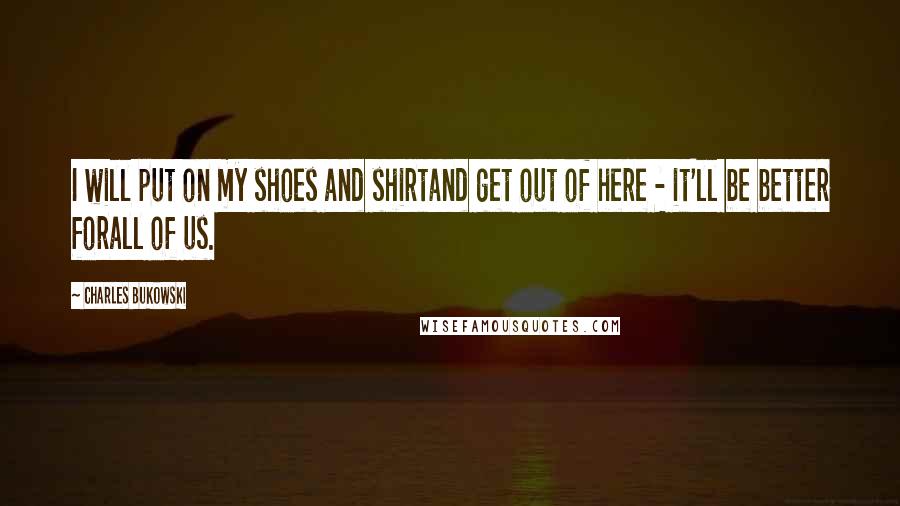 Charles Bukowski Quotes: I will put on my shoes and shirtand get out of here - it'll be better forall of us.