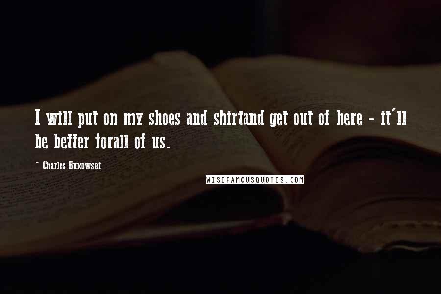 Charles Bukowski Quotes: I will put on my shoes and shirtand get out of here - it'll be better forall of us.