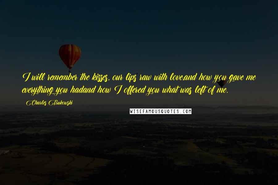 Charles Bukowski Quotes: I will remember the kisses, our lips raw with love,and how you gave me everything you hadand how I offered you what was left of me.