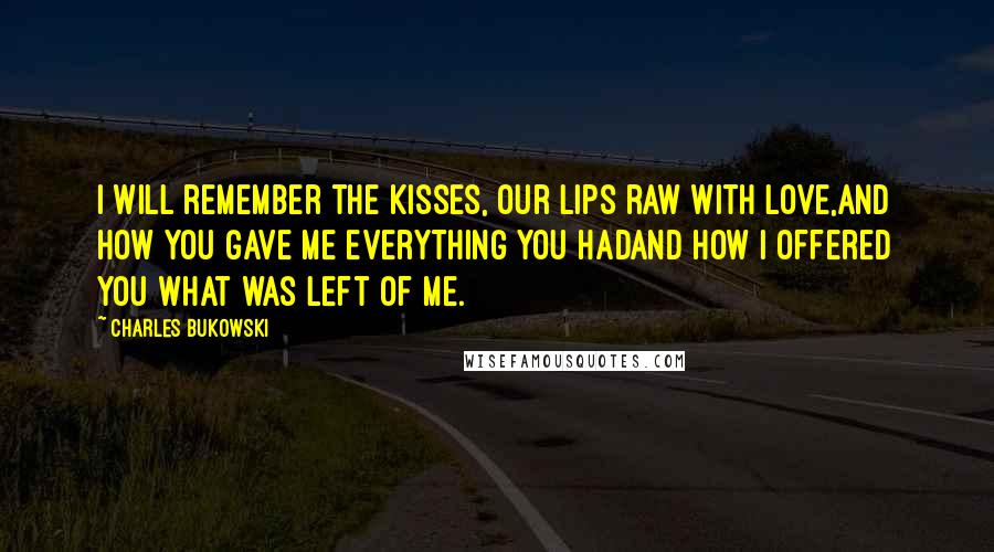 Charles Bukowski Quotes: I will remember the kisses, our lips raw with love,and how you gave me everything you hadand how I offered you what was left of me.
