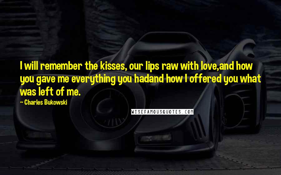 Charles Bukowski Quotes: I will remember the kisses, our lips raw with love,and how you gave me everything you hadand how I offered you what was left of me.