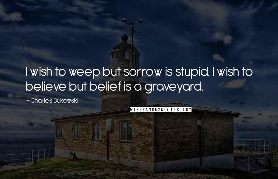 Charles Bukowski Quotes: I wish to weep but sorrow is stupid. I wish to believe but belief is a graveyard.