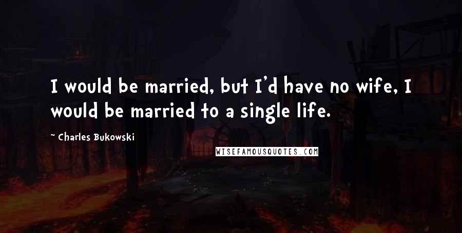 Charles Bukowski Quotes: I would be married, but I'd have no wife, I would be married to a single life.