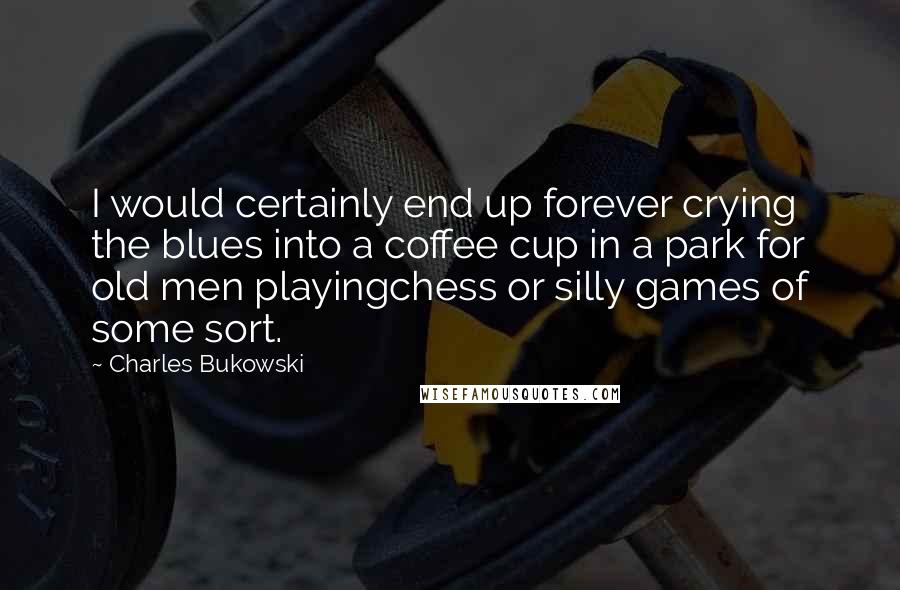 Charles Bukowski Quotes: I would certainly end up forever crying the blues into a coffee cup in a park for old men playingchess or silly games of some sort.