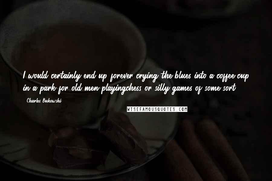 Charles Bukowski Quotes: I would certainly end up forever crying the blues into a coffee cup in a park for old men playingchess or silly games of some sort.