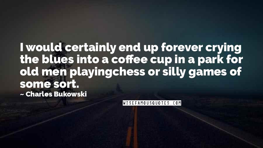 Charles Bukowski Quotes: I would certainly end up forever crying the blues into a coffee cup in a park for old men playingchess or silly games of some sort.