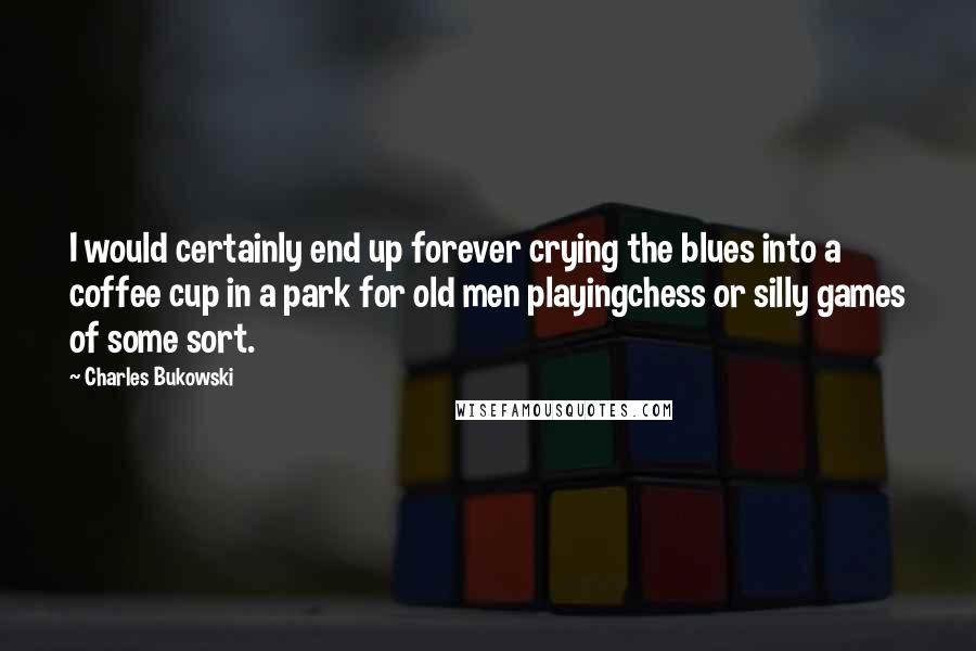 Charles Bukowski Quotes: I would certainly end up forever crying the blues into a coffee cup in a park for old men playingchess or silly games of some sort.