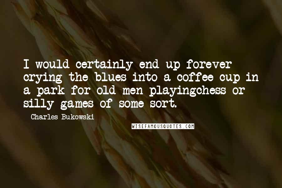 Charles Bukowski Quotes: I would certainly end up forever crying the blues into a coffee cup in a park for old men playingchess or silly games of some sort.