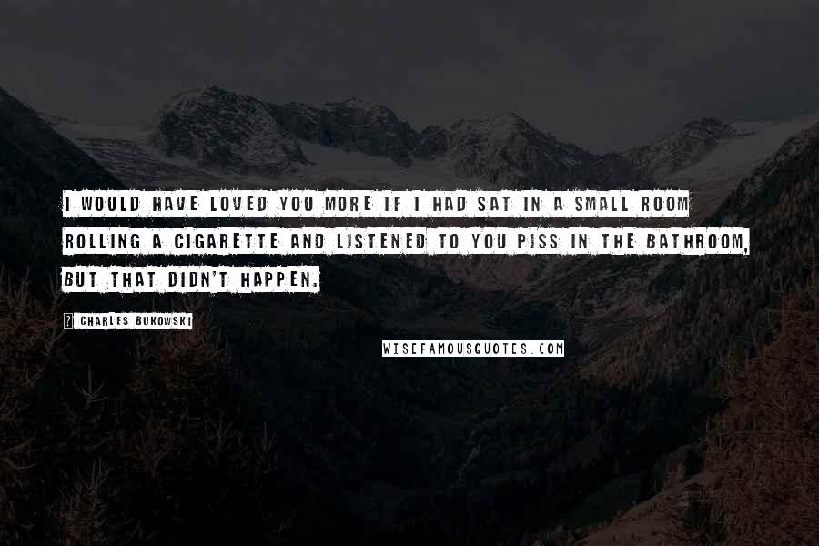 Charles Bukowski Quotes: I would have loved you more if I had sat in a small room rolling a cigarette and listened to you piss in the bathroom, but that didn't happen.