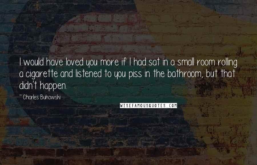 Charles Bukowski Quotes: I would have loved you more if I had sat in a small room rolling a cigarette and listened to you piss in the bathroom, but that didn't happen.