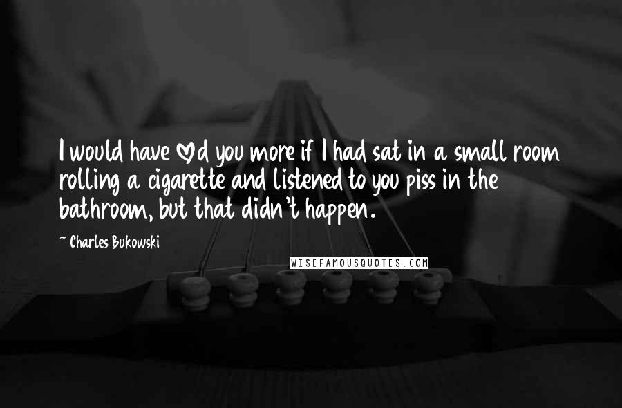 Charles Bukowski Quotes: I would have loved you more if I had sat in a small room rolling a cigarette and listened to you piss in the bathroom, but that didn't happen.