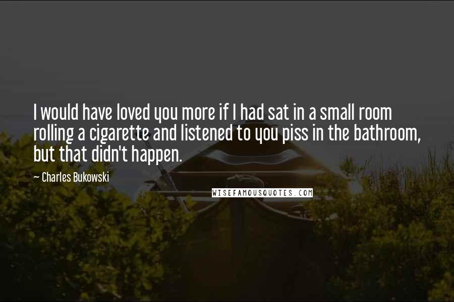 Charles Bukowski Quotes: I would have loved you more if I had sat in a small room rolling a cigarette and listened to you piss in the bathroom, but that didn't happen.