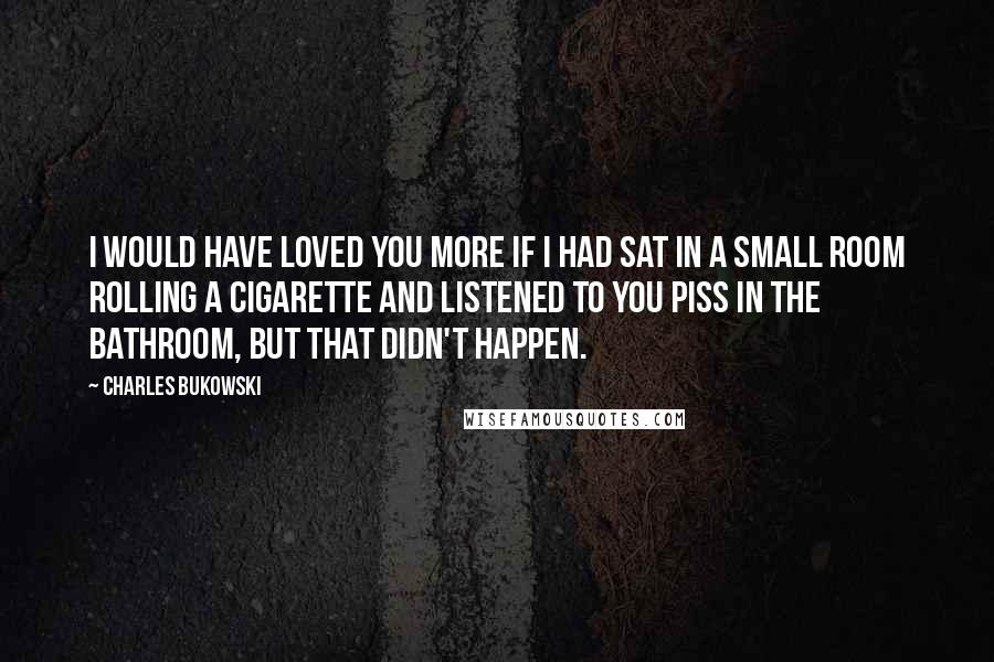 Charles Bukowski Quotes: I would have loved you more if I had sat in a small room rolling a cigarette and listened to you piss in the bathroom, but that didn't happen.
