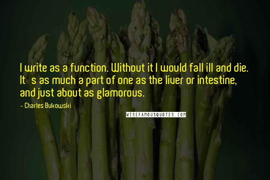 Charles Bukowski Quotes: I write as a function. Without it I would fall ill and die. It's as much a part of one as the liver or intestine, and just about as glamorous.