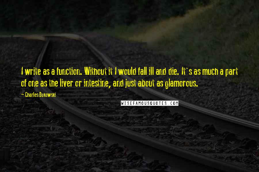 Charles Bukowski Quotes: I write as a function. Without it I would fall ill and die. It's as much a part of one as the liver or intestine, and just about as glamorous.