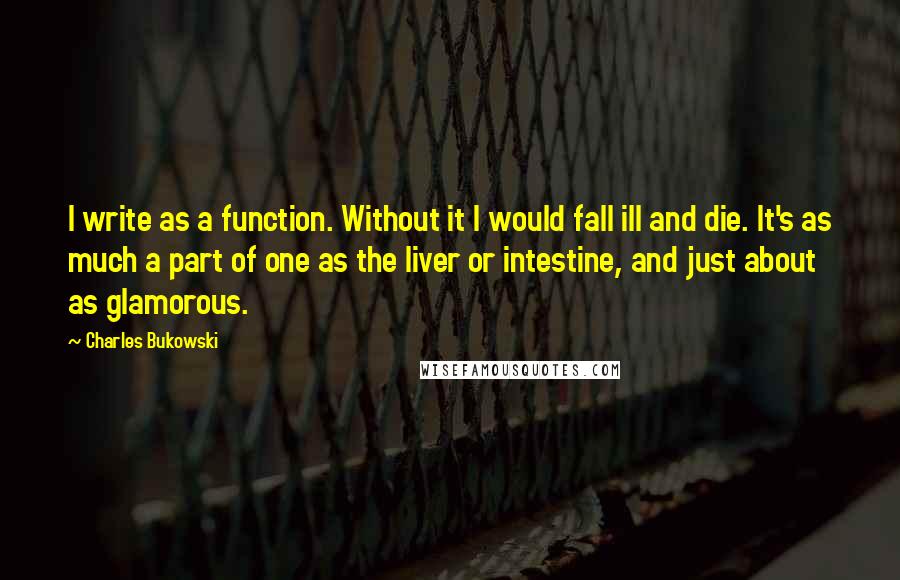 Charles Bukowski Quotes: I write as a function. Without it I would fall ill and die. It's as much a part of one as the liver or intestine, and just about as glamorous.