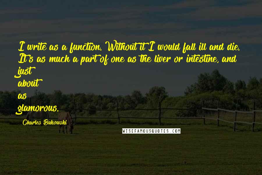 Charles Bukowski Quotes: I write as a function. Without it I would fall ill and die. It's as much a part of one as the liver or intestine, and just about as glamorous.