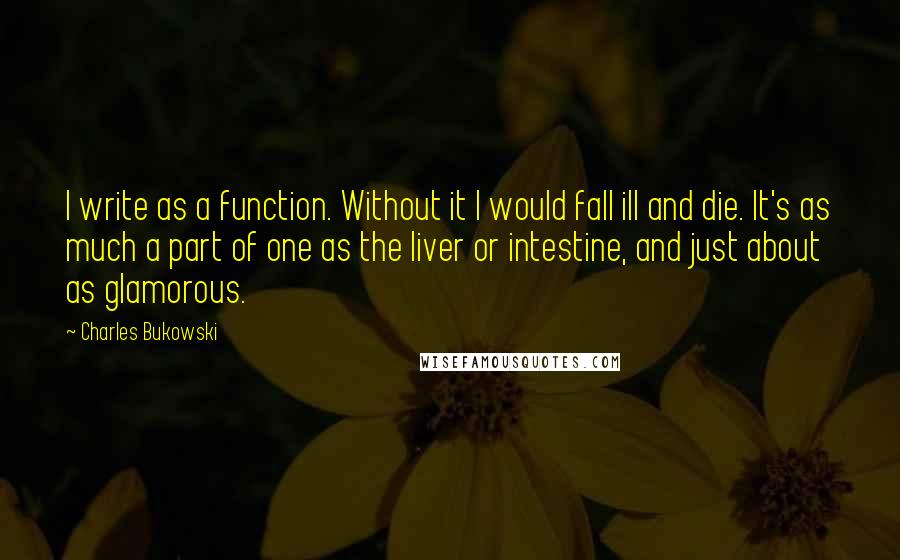 Charles Bukowski Quotes: I write as a function. Without it I would fall ill and die. It's as much a part of one as the liver or intestine, and just about as glamorous.