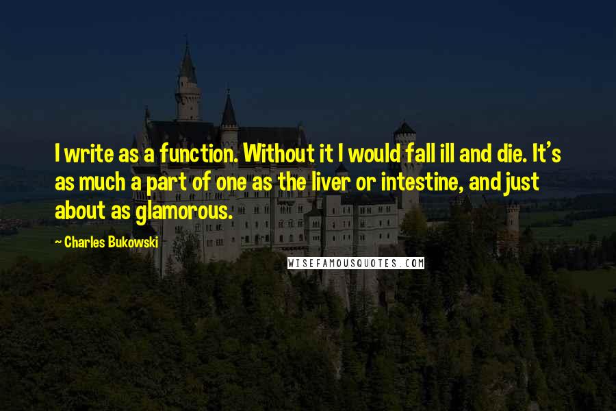 Charles Bukowski Quotes: I write as a function. Without it I would fall ill and die. It's as much a part of one as the liver or intestine, and just about as glamorous.