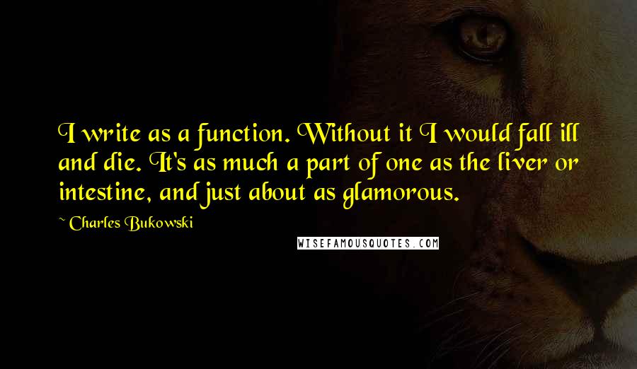 Charles Bukowski Quotes: I write as a function. Without it I would fall ill and die. It's as much a part of one as the liver or intestine, and just about as glamorous.