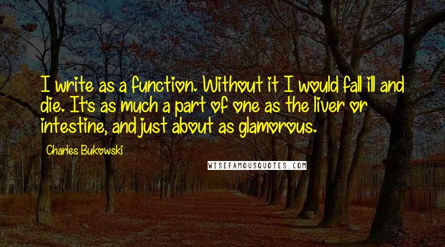 Charles Bukowski Quotes: I write as a function. Without it I would fall ill and die. It's as much a part of one as the liver or intestine, and just about as glamorous.