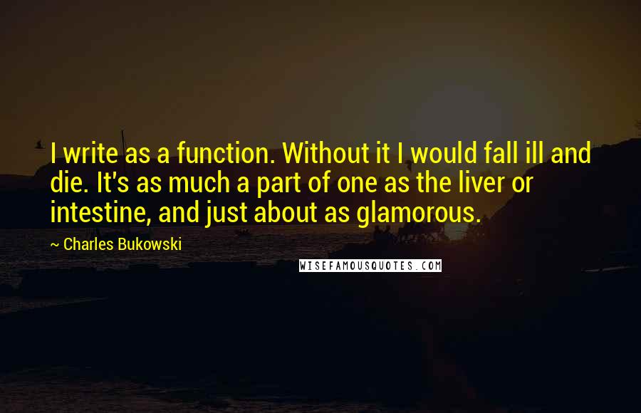 Charles Bukowski Quotes: I write as a function. Without it I would fall ill and die. It's as much a part of one as the liver or intestine, and just about as glamorous.