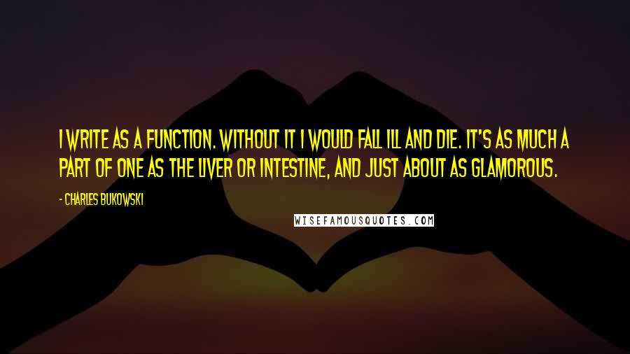 Charles Bukowski Quotes: I write as a function. Without it I would fall ill and die. It's as much a part of one as the liver or intestine, and just about as glamorous.