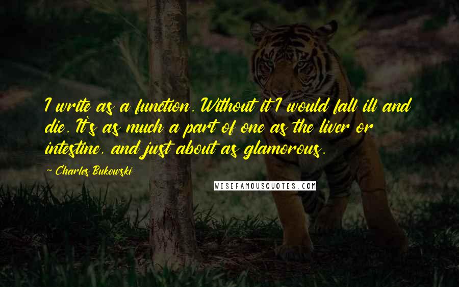 Charles Bukowski Quotes: I write as a function. Without it I would fall ill and die. It's as much a part of one as the liver or intestine, and just about as glamorous.