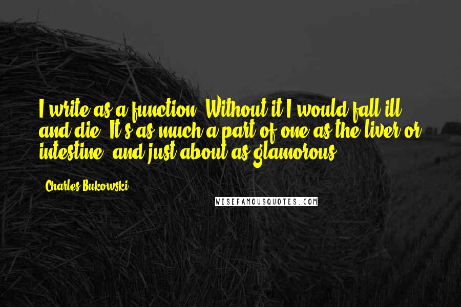 Charles Bukowski Quotes: I write as a function. Without it I would fall ill and die. It's as much a part of one as the liver or intestine, and just about as glamorous.