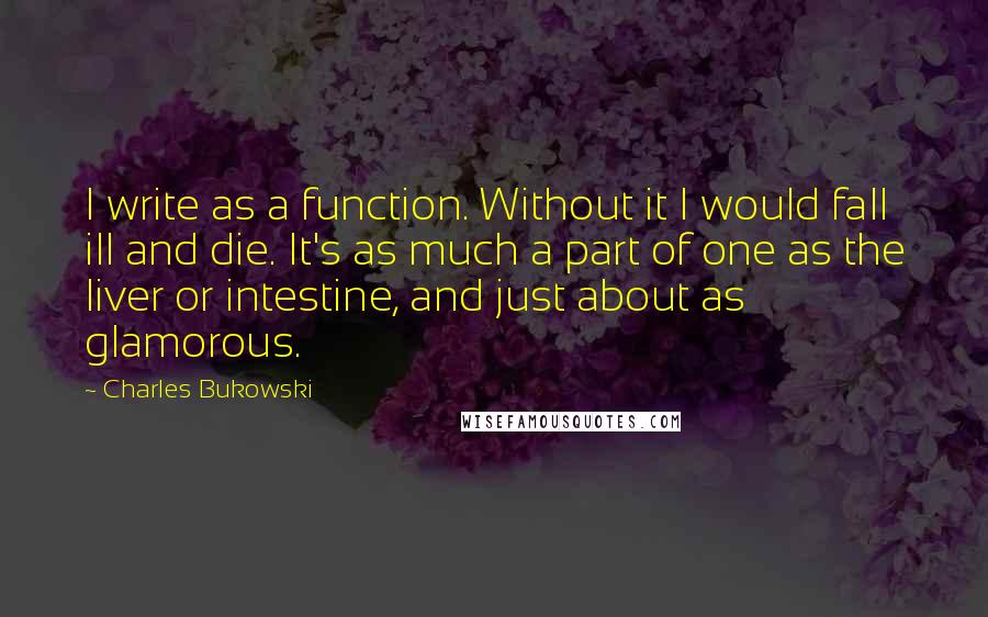 Charles Bukowski Quotes: I write as a function. Without it I would fall ill and die. It's as much a part of one as the liver or intestine, and just about as glamorous.