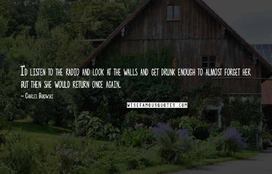 Charles Bukowski Quotes: I'd listen to the radio and look at the walls and get drunk enough to almost forget her but then she would return once again.