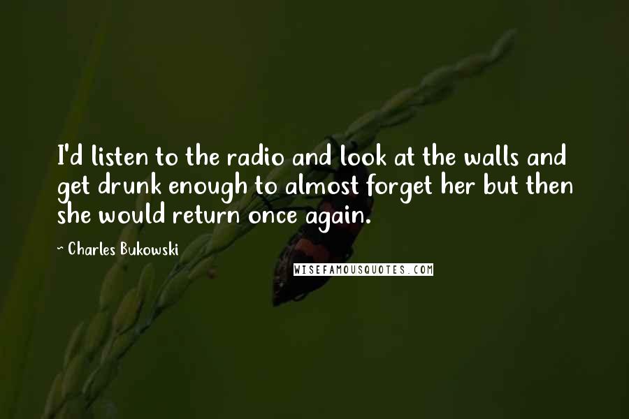 Charles Bukowski Quotes: I'd listen to the radio and look at the walls and get drunk enough to almost forget her but then she would return once again.