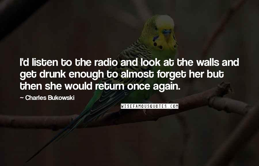 Charles Bukowski Quotes: I'd listen to the radio and look at the walls and get drunk enough to almost forget her but then she would return once again.