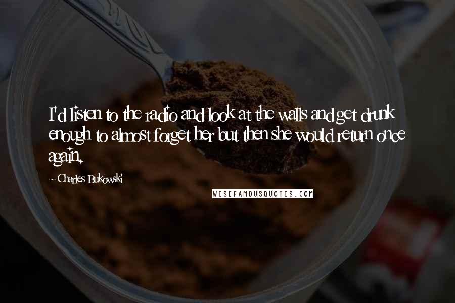 Charles Bukowski Quotes: I'd listen to the radio and look at the walls and get drunk enough to almost forget her but then she would return once again.