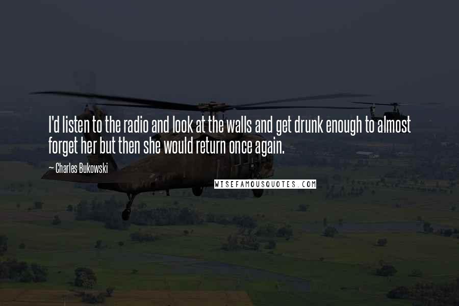 Charles Bukowski Quotes: I'd listen to the radio and look at the walls and get drunk enough to almost forget her but then she would return once again.